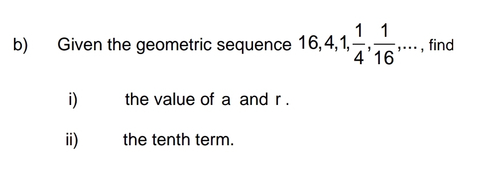 Given the geometric sequence 16, 4, 1,  1/4 ,  1/16 ,... , find 
i) the value of a and r. 
ii) the tenth term.