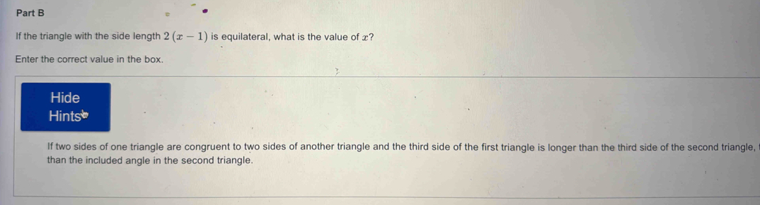 If the triangle with the side length 2(x-1) is equilateral, what is the value of x? 
Enter the correct value in the box. 
Hide 
Hints] 
If two sides of one triangle are congruent to two sides of another triangle and the third side of the first triangle is longer than the third side of the second triangle, 
than the included angle in the second triangle.