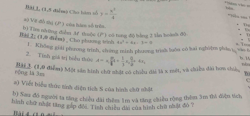 Ném vào m
bên.
Bài 1. (1,5 điểm) Cho hàm số y= x^2/4  Đạ
*Nếu sau 
a) Vẽ đồ thị (P) của hàm số trên.
D
b) Tìm những điểm M thuộc (P) có tung độ bằng 2 lần hoành độ.
D
Bài 2: (1,0 điểm) _ Cho phương trình 4x^2+4x-3=0 vào ô
a. Tro
1. Không giải phương trình, chứng minh phương trình luôn có hai nghiệm phân bị
b. H
2. Tính giá trị biểu thức A=x_1sumlimits _k^((8e)4+frac 1)3x _2frac frac 8x10+4x_2 nén
Bài 3. (1,0 điểm) Một sân hình chữ nhật có chiều dài là x mét, và chiều dài hơn chiều
rộng là 3m Bà
C
a) Viết biểu thức tính diện tích S của hình chữ nhật
b) Sau đó người ta tăng chiều dài thêm 1m và tăng chiều rộng thêm 3m thì diện tích
hình chữ nhật tăng gấp đôi. Tính chiều dài của hình chữ nhật đó ?
Bài 4. (1 0 điả