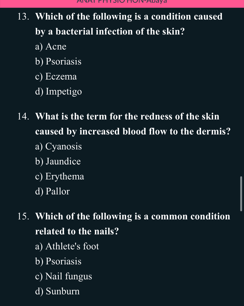 ON-Abaya
13. Which of the following is a condition caused
by a bacterial infection of the skin?
a) Acne
b) Psoriasis
c) Eczema
d) Impetigo
14. What is the term for the redness of the skin
caused by increased blood flow to the dermis?
a) Cyanosis
b) Jaundice
c) Erythema
d) Pallor
15. Which of the following is a common condition
related to the nails?
a) Athlete's foot
b) Psoriasis
c) Nail fungus
d) Sunburn