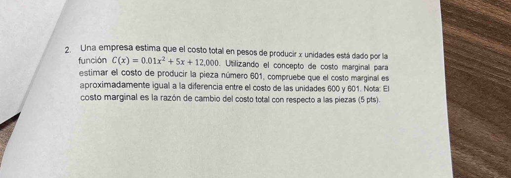 Una empresa estima que el costo total en pesos de producir x unidades está dado por la 
función C(x)=0.01x^2+5x+12,000. Utilizando el concepto de costo marginal para 
estimar el costo de producir la pieza número 601, compruebe que el costo marginal es 
aproximadamente igual a la diferencia entre el costo de las unidades 600 y 601. Nota: El 
costo marginal es la razón de cambio del costo total con respecto a las piezas (5 pts).