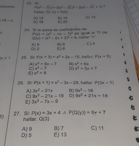 Si:
olinomio: P(x^3-sqrt(x))=5(x^3-sqrt(x))^2-2(x^3-sqrt(x)+1)^-2
hallar: P(-2)+P(0)
A) 14 B) 16 C) 12
19-n D) 18 E) 20
24. Si la suma de coeficientes de:
r P(x)=(x^2-nx-1)^2 es igual al TI de:
Q(x)=(x^3-2x+2)^3+9 , hallar "n".
(
A) 5 B) 6 C) 4
D) 2 E) 8
x+1 25. Si: F(x+3)=x^2+2x-15 , hallar: F(x+5)
A) x^2+6x-7 B) x^2+6x
C) x^2-7 D) x^2+5x+7
E) x^2+9
26. Si: P(x+1)=x^2-3x-28 , hallar P(3x-1)
A) 3x^2-21x B) 9x^2-18
C) 9x^2-21x-18 D) 9x^2+21x+18
E) 3x^2-7x-9
1) 27. Si: P(x)=3x+4wedge P(Q(y))=6y+7
hallar: Q(3)
A) 9 B) 7 C) 11
D) 5 E) 13