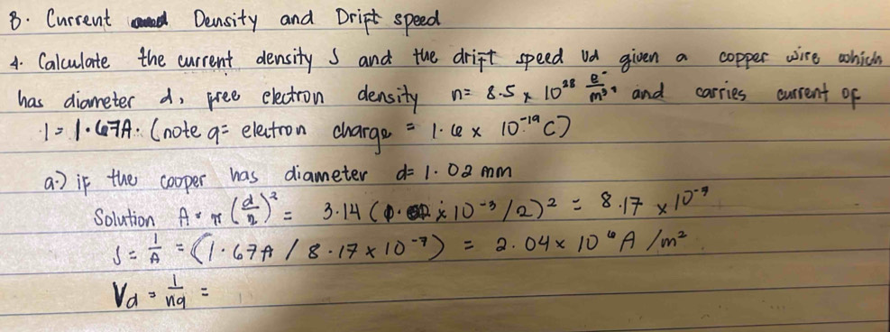 Current Density and Drip speed 
4. Calculate the current density s and the drift speed ua given a copper wire which 
has diameter d, pree electron density n=8.5* 10^(28) (e^-)/m^3  and carries current of
1=1· 67A (note. a- electron charge =1· 6* 10^(-19)C)
a] if the cooper has diameter d=1.02mm
Solution A· π ( d/2 )^2=3.14(P· OP* 1* 10^(-3)/2)^2=8.17* 10^(-9)
S= 1/A =(1.67A/8.17* 10^(-7))=2.04* 10^6A/m^2
V_d=frac 1n_9=