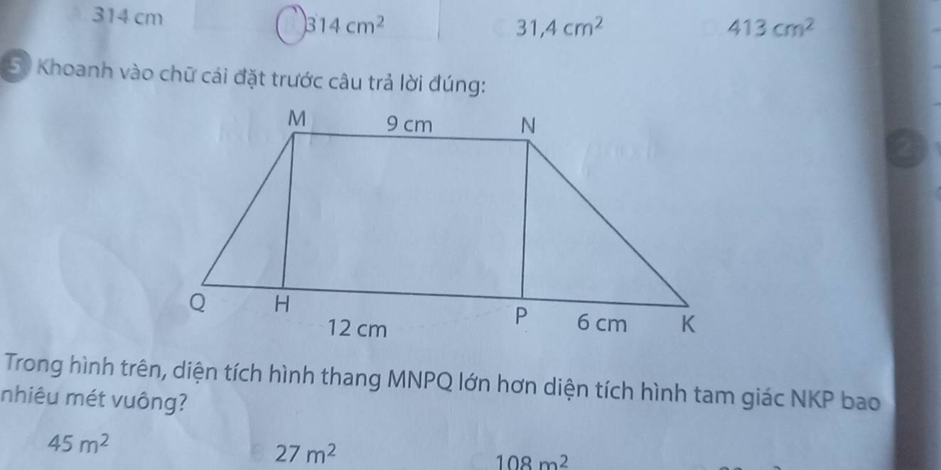 314 cm 314cm^2
31,4cm^2
413cm^2
50 Khoanh vào chữ cái đặt trước câu trả lời đúng:
Trong hình trên, diện tích hình thang MNPQ lớn hơn diện tích hình tam giác NKP bao
nhiêu mét vuông?
45m^2
27m^2
108m^2