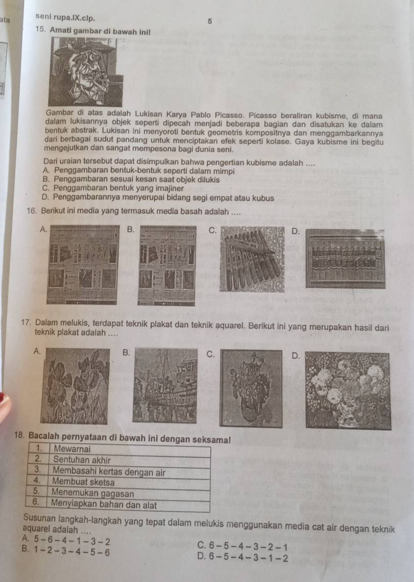 ata seni rupa.IX.cIp.
5
15. Amati gambar di bawah ini!
Gambar di atas adalah Lukisan Karya Pablo Picasso. Picasso beraliran kubisme, di mana
dalam lukisannya objek seperti dipecah menjadi beberapa bagian dan disatukan ke dalam
bentuk abstrak. Lukisan ini menyoroti bentuk geometris kompositnya dan menggambarkannya
dari berbagai sudut pandang untuk menciptakan efek seperti kolase. Gaya kubisme ini begitu
mengejutkan dan sangat mempesona bagi dunia seni.
Dari uraian tersebut dapat disimpulkan bahwa pengertian kubisme adalah ....
A. Penggambaran bentuk-bentuk seperti dalam mimpi
B. Penggambaran sesuai kesan saat objek dilukis
C. Penggambaran bentuk yang imajiner
D. Penggambarannya menyerupai bidang segi empat atau kubus
16. Berikut ini media yang termasuk media basah adalah ....
A
B.
C
D
17. Dalam melukis, terdapat teknik plakat dan teknik aquarel. Berikut ini yang merupakan hasil dari
teknik plakat adalah ....
A
B
C.
D.
18. Bacalah pernyataan di bawah ini dengan l
Susunan langkah-langkah yang tepat dalam melukis menggunakan media cat air dengan teknik
aquarel adalah ....
A. 5-6-4-1-3-2
B. 1-2-3-4-5-6
C. 6-5-4-3-2-1
D. 6-5-4-3-1-2