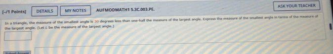 DETAILS MY NOTES AUFMODMATH1 5.3C.003.PE. ASK YOUR TEACHER 
In a triangle, the measure of the smallest angle is 30 degrees less than one-half the measure of the largest angle. Express the measure of the smallest angle in terms of the measure of 
the largest angle. (Let L be the measure of the largest angle.)