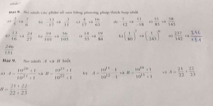 nhát? 
Bái 8. So sánh các phân số sau bằng phương pháp thích hợp nhất 
a )  3/5  vá  7/6  b ) - 13/17  và  3/11  C )  4/17  vú  16/63  d )  7/12  và  11/-18  C)  51/85  và  58/145 
 13/16  vá  24/27  1 )  59/101  vá  56/105  i)  14/55  và  19/84  k) ( 1/80 )^7 vá ( 1/243 )^6 ” )  237/142 va
 246/151 
Bái 9. So sánh A và B biết 
a ) A= (10^(20)+1)/10^(21)+1  vá B= (10^(21)+1)/10^(22)+1  b) A= (10^(11)-1)/10^(12)-1  và B= (10^(10)+1)/10^(11)+1  C) A= 21/22 + 22/23 
B= 21/22  122/23 