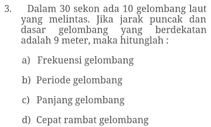 Dalam 30 sekon ada 10 gelombang laut 
yang melintas. Jika jarak puncak dan 
dasar gelombang yang berdekatan 
adalah 9 meter, maka hitunglah : 
a) Frekuensi gelombang 
b) Periode gelombang 
c) Panjang gelombang 
d) Cepat rambat gelombang