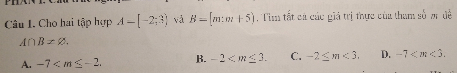 PhAN
Câu 1. Cho hai tập hợp A=[-2;3) và B=[m;m+5). Tìm tất cả các giá trị thực của tham số m đề
A∩ B!= varnothing.
A. -7 .
B. -2 . C. -2≤ m<3</tex>. D. -7 .