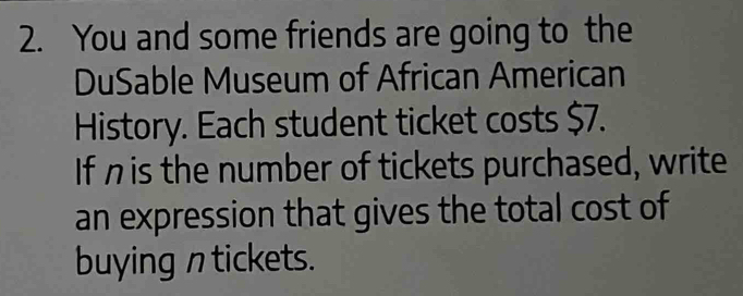 You and some friends are going to the 
DuSable Museum of African American 
History. Each student ticket costs $7. 
If η is the number of tickets purchased, write 
an expression that gives the total cost of 
buying n tickets.