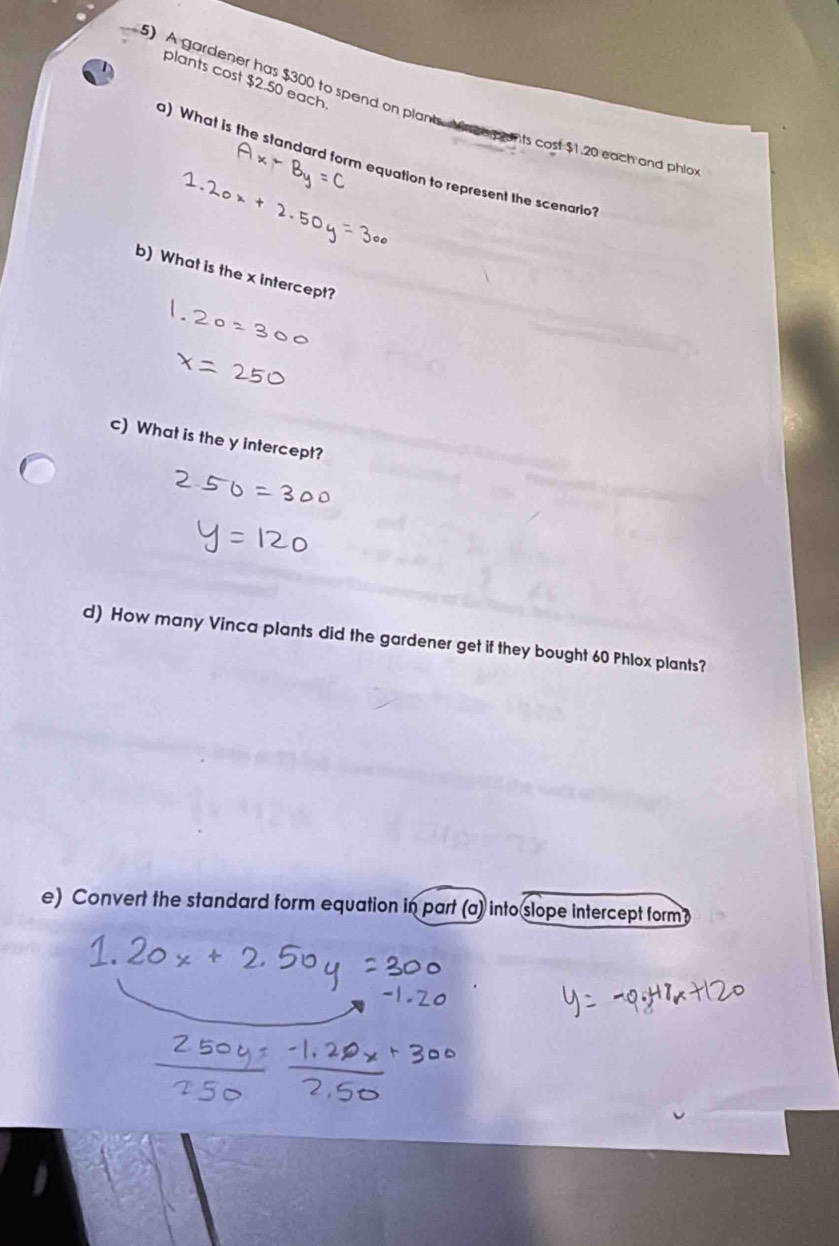 plants cost $2.50 each 
5) A gardener has $300 to spend on plants. Maceg unts cost $1.20 each and phia 
) What is the standard form equation to represent the scenario? 
b) What is the x intercept? 
c) What is the y intercept? 
d) How many Vinca plants did the gardener get if they bought 60 Phlox plants? 
e) Convert the standard form equation in part (a) into slope intercept form