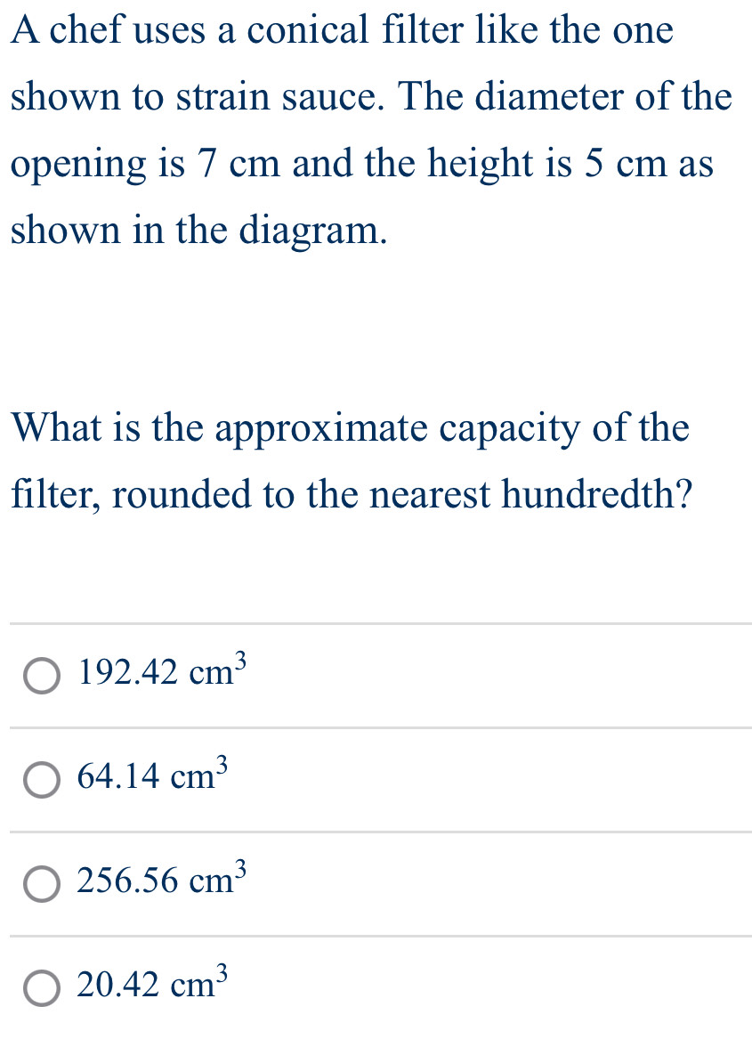 A chef uses a conical filter like the one
shown to strain sauce. The diameter of the
opening is 7 cm and the height is 5 cm as
shown in the diagram.
What is the approximate capacity of the
filter, rounded to the nearest hundredth?
192.42cm^3
64.14cm^3
256.56cm^3
20.42cm^3