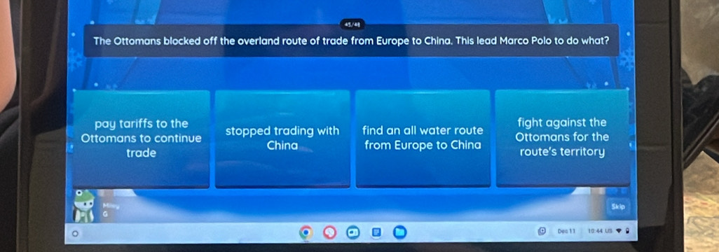 The Ottomans blocked off the overland route of trade from Europe to China. This lead Marco Polo to do what?
pay tariffs to the fight against the
Ottomans to continue stopped trading with find an all water route Ottomans for the
China from Europe to China
trade route's territory
Dea 11 10:44 US