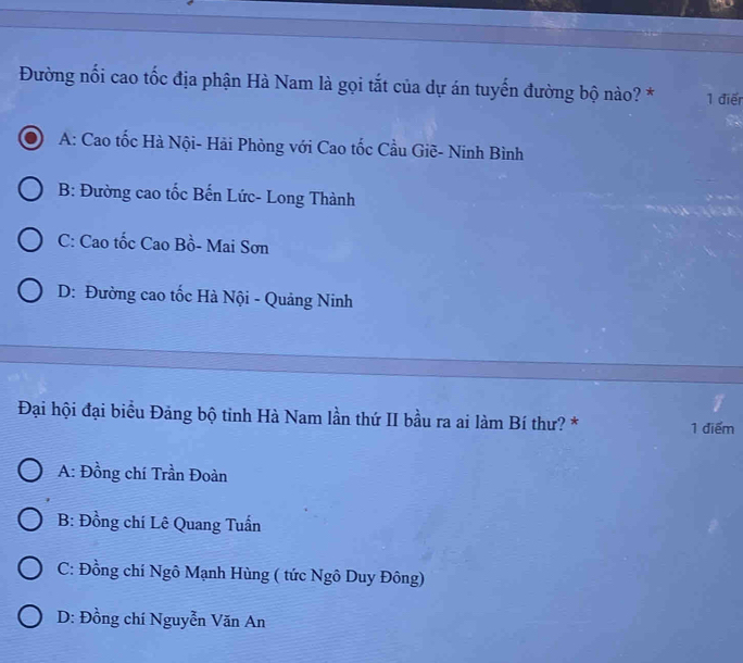 Đường nối cao tốc địa phận Hà Nam là gọi tắt của dự án tuyến đường bộ nào? * 1 điển
A: Cao tốc Hà Nội- Hải Phòng với Cao tốc Cầu Giẽ- Ninh Bình
B: Đường cao tốc Bến Lức- Long Thành
C: Cao tốc Cao Bồ- Mai Sơn
D: Đường cao tốc Hà Nội - Quảng Ninh
Đại hội đại biểu Đảng bộ tinh Hà Nam lần thứ II bầu ra ai làm Bí thư? * 1 điểm
A: Đồng chí Trần Đoàn
B: Đồng chí Lê Quang Tuấn
C: Đồng chí Ngô Mạnh Hùng ( tức Ngô Duy Đông)
D: Đồng chí Nguyễn Văn An