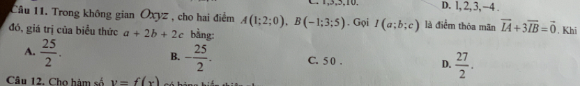 1, 5, 5, 10. D. l, 2, 3, −4.
Câu 11. Trong không gian Oxyz , cho hai điểm A(1;2;0), B(-1;3;5). Gọi I(a;b;c) là điểm thỏa mãn vector IA+3vector IB=vector 0
đó, giá trị của biểu thức a+2b+2c bằng: . Khi
A.  25/2 . - 25/2 . C. 5 0. D.  27/2 . 
B.
Câu 12. Cho hàm số v=f(x)