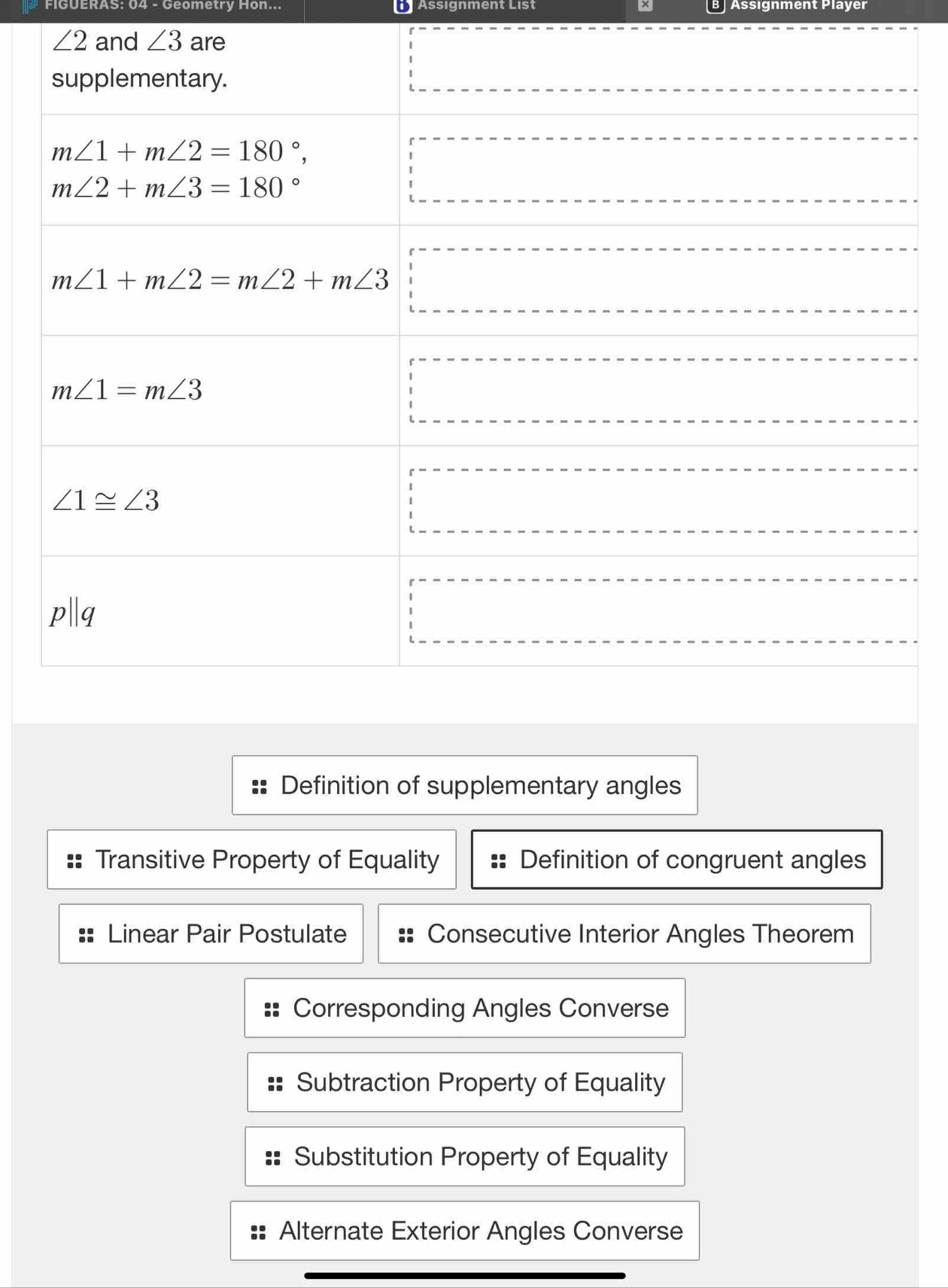 FIGUERAS: 04 - Geometry Hon... L Assignment List B] Assıgnment Player
Definition of supplementary angles
Transitive Property of Equality Definition of congruent angles
Linear Pair Postulate Consecutive Interior Angles Theorem
Corresponding Angles Converse
Subtraction Property of Equality
Substitution Property of Equality
Alternate Exterior Angles Converse