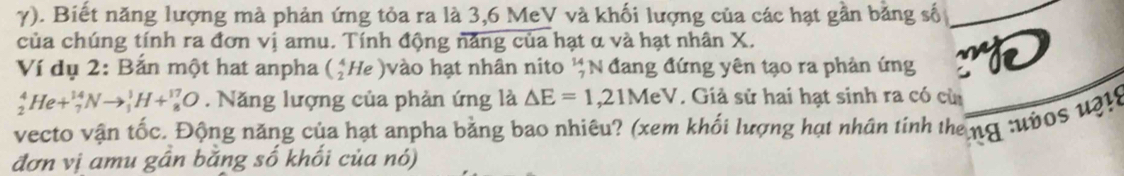 γ). Biết năng lượng mà phản ứng tỏa ra là 3, 6 MeV và khối lượng của các hạt gần bằng số 
của chúng tính ra đơn vị amu. Tính động năng của hạt α và hạt nhân X. 
Ví dụ 2: Bắn một hat anpha (_2^(4He) vào hạt nhân nito beginarray)r 14 7endarray N đang đứng yên tạo ra phản ứng :D
_2^4He+_7^(14)Nto _1^1H+_8^(17)O. Năng lượng của phản ứng là △ E=1,21MeV. Giả sử hai hạt sinh ra có cùi 
vecto vận tốc. Động năng của hạt anpha bằng bao nhiêu? (xem khối lượng hạt nhân tính the ng :ườos uật8 
đơn vị amu gần băng số khối của nó)