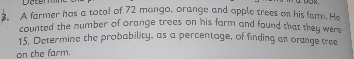 Determ DOX. 
3. A farmer has a total of 72 mango, orange and apple trees on his farm. He 
counted the number of orange trees on his farm and found that they were
15. Determine the probability, as a percentage, of finding an orange tree 
on the farm.