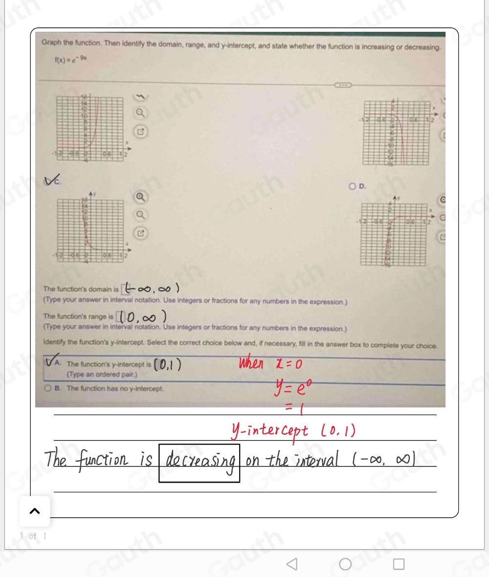 Graph the function. Then identify the domain, range, and y-intercept, and state whether the function is increasing or decreasing.
f(x)=e^(-9x)
2
-12 0. 6 06 02 (
4
16
D. 
o 
a 
a 
The function's domain is 
(Type your answer in interval notation. Use integers or fractions for any numbers in the expression.) 
The function's range is 
(Type your answer in interval notation. Use integers or fractions for any numbers in the expression.) 
ldentify the function's y-intercept. Select the correct choice below and, if necessary, fill in the answer box to complete your choice. 
A. The function's y-intercept is 
(Type an ordered pair.) 
B. The function has no y-intercept. 
1 of 1