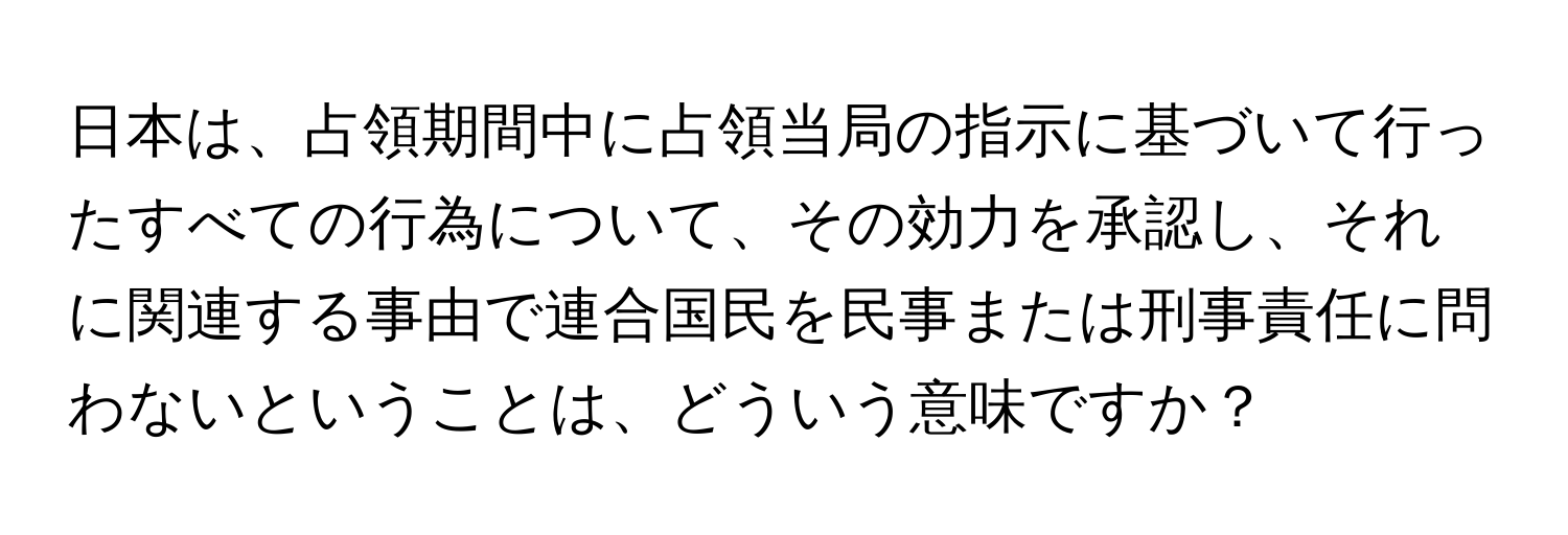 日本は、占領期間中に占領当局の指示に基づいて行ったすべての行為について、その効力を承認し、それに関連する事由で連合国民を民事または刑事責任に問わないということは、どういう意味ですか？