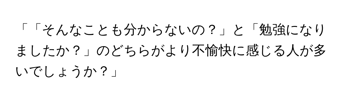 「「そんなことも分からないの？」と「勉強になりましたか？」のどちらがより不愉快に感じる人が多いでしょうか？」