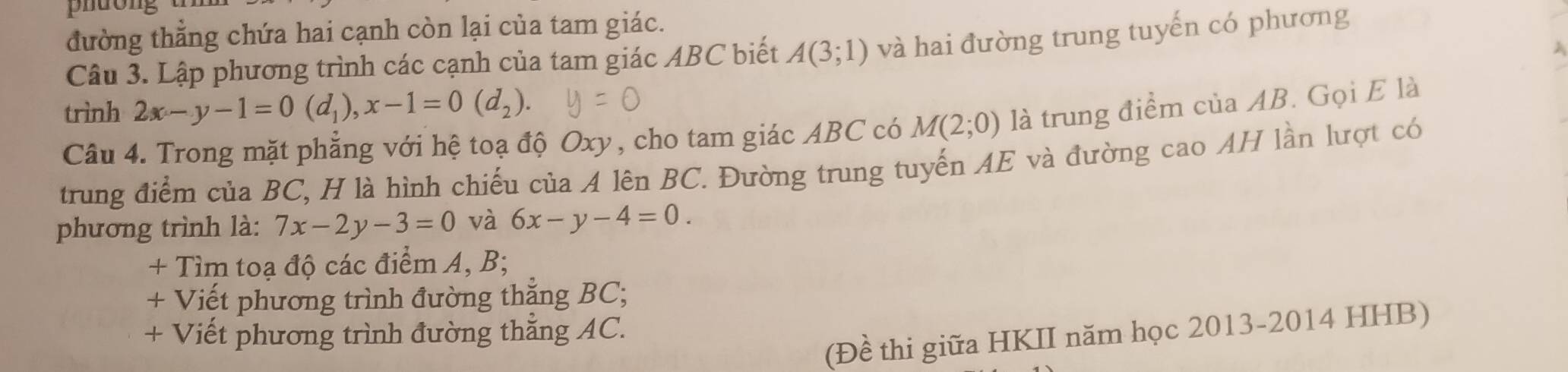 phuong 
đường thẳng chứa hai cạnh còn lại của tam giác. 
Câu 3. Lập phương trình các cạnh của tam giác ABC biết A(3;1) và hai đường trung tuyến có phương 
trình 2x-y-1=0(d_1), x-1=0(d_2). 
Câu 4. Trong mặt phẳng với hệ toạ độ Oxy, cho tam giác ABC có M(2;0) là trung điểm của AB. Gọi E là 
trung điểm của BC, H là hình chiếu của A lên BC. Đường trung tuyến AE và đường cao AH lần lượt có 
phương trình là: 7x-2y-3=0 và 6x-y-4=0. 
+ Tìm toạ độ các điểm A, B; 
+ Viết phương trình đường thắng BC; 
+ Viết phương trình đường thẳng AC. 
(Đề thi giữa HKII năm học 2013-2014 HHB)