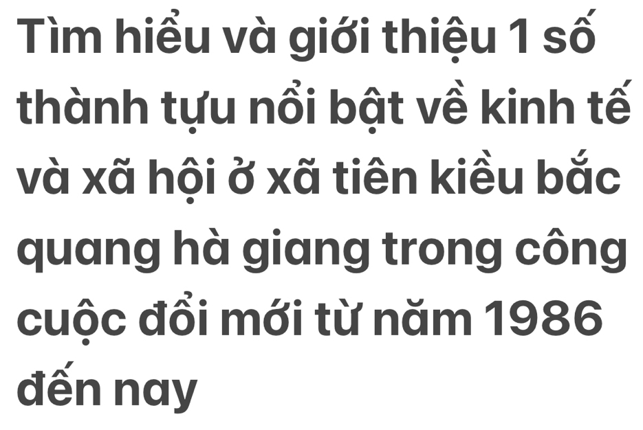 Tìm hiểu và giới thiệu 1 số 
thành tựu nổi bật về kinh tế 
và xã hội ở xã tiên kiều bắc 
quang hà giang trong công 
cuộc đồi mới từ năm 1986 
đến nay