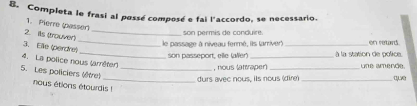 Completa le frasi al passé composé e fai l'accordo, se necessario. 
_ 
1. Pierre (passer) 
2. Ils (trouver) 
son permis de conduire. 
le passage à niveau fermé, ils (arriver) _en retard. 
_ 
3. Elie (perdre) 
_ 
son passeport, elle (aller) _à la station de police. 
4. La police nous (arrêter) 
, nous (attraper) _une amende. 
5. Les policiers (être)_ 
_durs avec nous, ils nous (dire) _que 
nous étions étourdis !