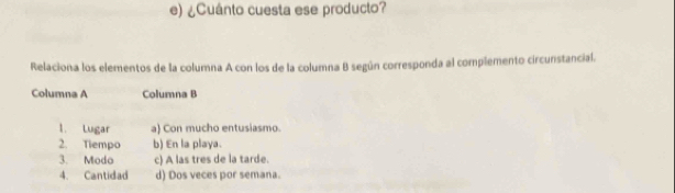 ¿Cuánto cuesta ese producto?
Relaciona los elementos de la columna A con los de la columna B según corresponda al complemento circunstancial.
Columna A Columna B
1. Lugar a) Con mucho entusiasmo.
2. Tiempo b) En la playa.
3. Modo c) A las tres de la tarde.
4. Cantidad d) Dos veces por semana.