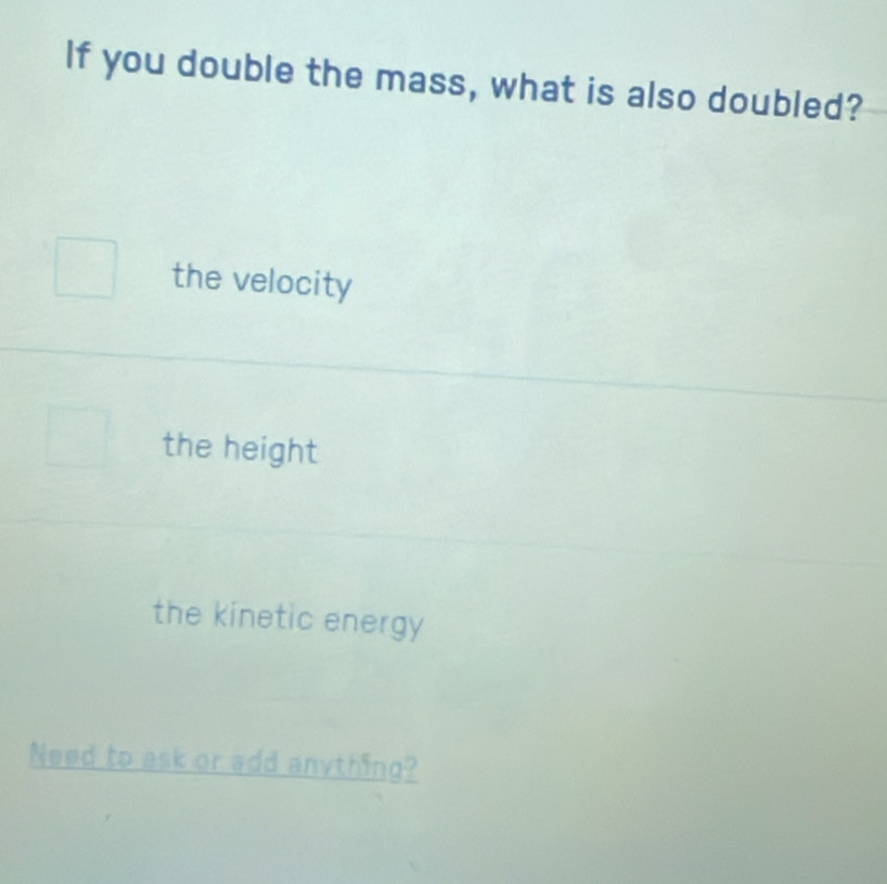 If you double the mass, what is also doubled?
the velocity
the height
the kinetic energy
Need to ask or add anything?