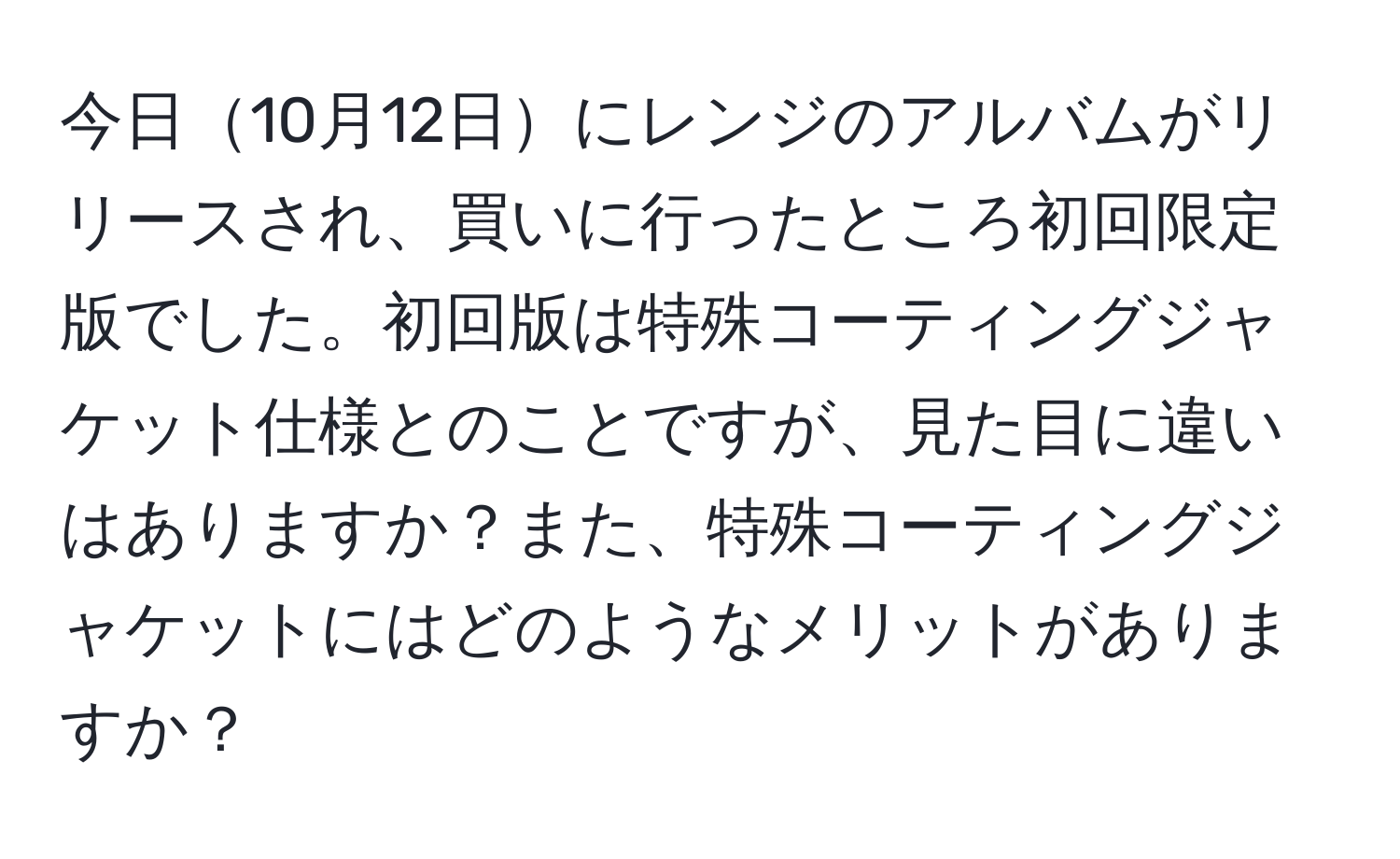 今日10月12日にレンジのアルバムがリリースされ、買いに行ったところ初回限定版でした。初回版は特殊コーティングジャケット仕様とのことですが、見た目に違いはありますか？また、特殊コーティングジャケットにはどのようなメリットがありますか？