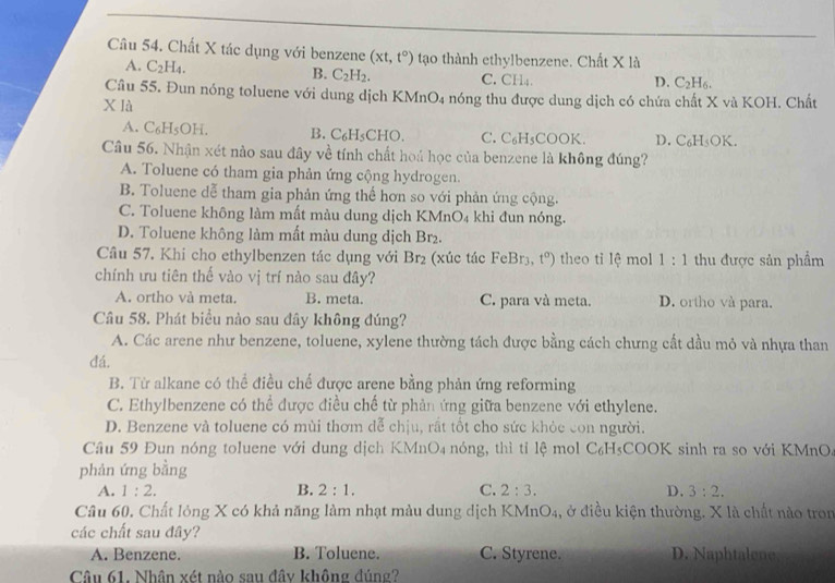 Chất X tác dụng với benzene (xt,t°) tạo thành ethylbenzene. Chất X là
A. C_2H_4. C.CH4.
B. C_2H_2.
D. C_2H_6.
Câu 55. Đun nóng toluene với dung dịch KMnO4 nóng thu được dung dịch có chứa chất X và KOH. Chất
XIA
A. C_6H_5OH. B. C₆H₅CHO. C. C₆H₅COOK. D. C_6H_5OK.
Câu 56. Nhận xét nào sau đây về tính chất hoá học của benzene là không đúng?
A. Toluene có tham gia phản ứng cộng hydrogen.
B. Toluene dễ tham gia phản ứng thế hơn so với phản ứng cộng.
C. Toluene không làm mất màu dung dịch KMnO₄ khi đun nóng.
D. Toluene không làm mất màu dung dịch Br2.
Câu 57. Khi cho ethylbenzen tác dụng với Br_2 (xúc tác FeBr_3 t^a) theo ti 1hat e mol 1:1 thu được sản phẩm
chính ưu tiên thế vào vị trí nào sau đây?
A. ortho và meta. B. meta. C. para và meta. D. ortho và para.
Câu 58. Phát biểu nào sau đây không đúng?
A. Các arene như benzene, toluene, xylene thường tách được bằng cách chưng cất dầu mỏ và nhựa than
đá.
B. Từ alkane có thể điều chế được arene bằng phản ứng reforming
C. Ethylbenzene có thể được điều chế từ phản ứng giữa benzene với ethylene.
D. Benzene và toluene có mùi thơm đễ chịu, rất tốt cho sức khỏc con người.
Câu 59 Đun nóng toluene với dung dịch KMr O_4 nóng, thì tỉ lệ mol C C° H₃COOK sinh ra so với KMnO
phản ứng bằng
A. 1:2. B. 2:1. C. 2:3. D. 3:2.
Câu 60. Chất lỏng X có khả năng làm nhạt màu dung dịch KMnO₄, ở điều kiện thường. X là chất nào tron
các chất sau đây?
A. Benzene. B. Toluene. C. Styrene. D. Naphtalene
Câu 61. Nhân xét nào sau đây không đúng?