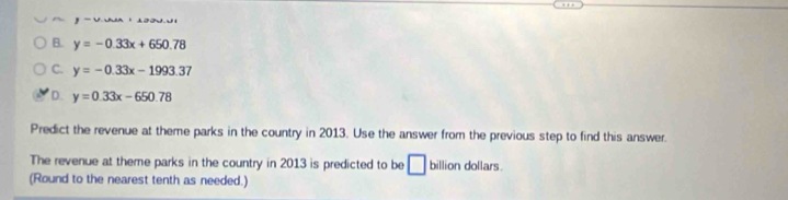 ,-u
B. y=-0.33x+650.78
C. y=-0.33x-1993.37
D y=0.33x-650.78
Predict the revenue at theme parks in the country in 2013. Use the answer from the previous step to find this answer.
The revenue at theme parks in the country in 2013 is predicted to be □ billion dollars.
(Round to the nearest tenth as needed.)