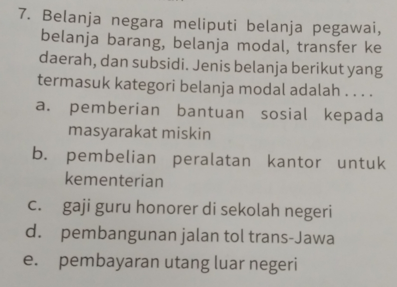 Belanja negara meliputi belanja pegawai,
belanja barang, belanja modal, transfer ke
daerah, dan subsidi. Jenis belanja berikut yang
termasuk kategori belanja modal adalah . . . .
a. pemberian bantuan sosial kepada
masyarakat miskin
b. pembelian peralatan kantor untuk
kementerian
c. gaji guru honorer di sekolah negeri
d. pembangunan jalan tol trans-Jawa
e. pembayaran utang luar negeri