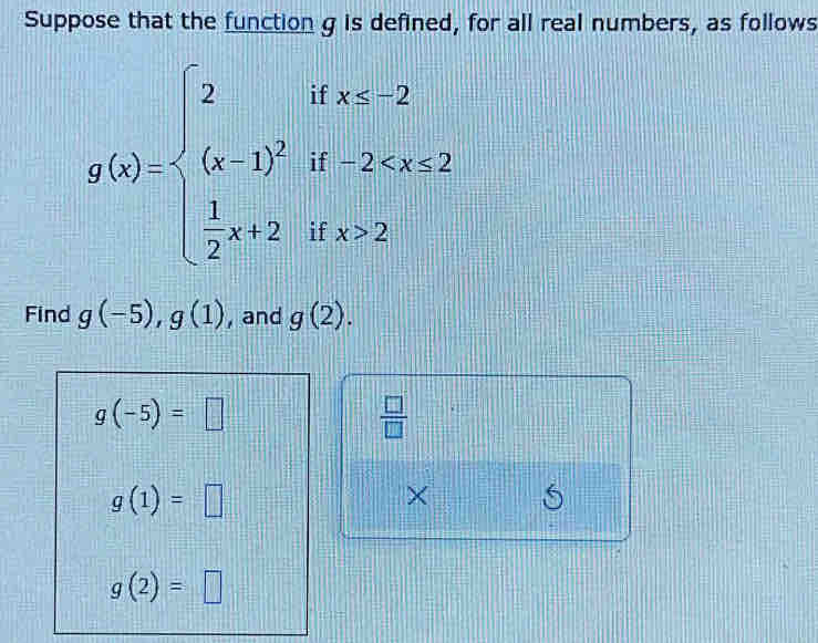 Suppose that the function g is defined, for all real numbers, as follows
g(x)=beginarrayl 2ifx≥ 2 (x-1)^2if-2 2endarray.
Find g(-5), g(1) , and g(2).
g(-5)=□
 □ /□  
g(1)=□
× S
g(2)=□