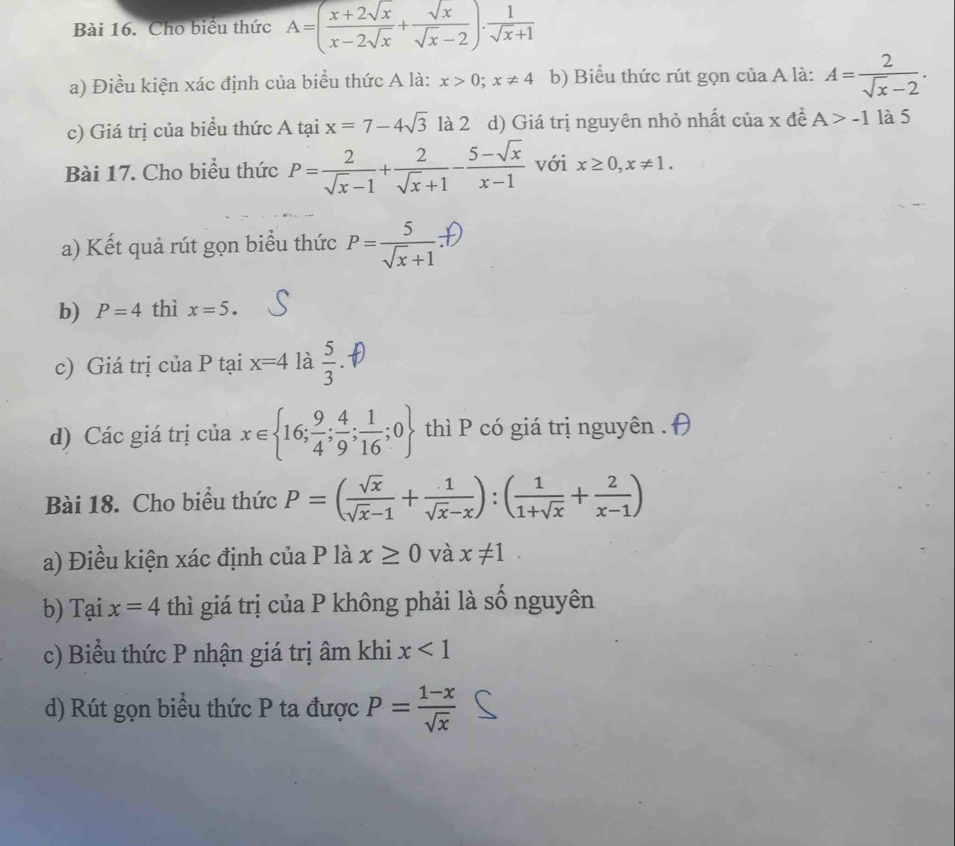 Cho biểu thức A=( (x+2sqrt(x))/x-2sqrt(x) + sqrt(x)/sqrt(x)-2 )·  1/sqrt(x)+1 
a) Điều kiện xác định của biểu thức A là: x>0; x!= 4 b) Biểu thức rút gọn của A là: A= 2/sqrt(x)-2 . 
c) Giá trị của biểu thức A tại x=7-4sqrt(3) là 2 d) Giá trị nguyên nhỏ nhất của x đề A>-1 là 5 
Bài 17. Cho biểu thức P= 2/sqrt(x)-1 + 2/sqrt(x)+1 - (5-sqrt(x))/x-1  với x≥ 0, x!= 1. 
a) Kết quả rút gọn biểu thức P=रस
b) P=4 thì x=5. 
c) Giá trị của P tại x=4 là  5/3 
d) Các giá trị của x∈  16; 9/4 ; 4/9 ; 1/16 ;0 thì P có giá trị nguyên . 
Bài 18. Cho biểu thức P=( sqrt(x)/sqrt(x)-1 + 1/sqrt(x)-x ):( 1/1+sqrt(x) + 2/x-1 )
a) Điều kiện xác định của P là x≥ 0 và x!= 1. 
b) Tại x=4 thì giá trị của P không phải là số nguyên 
c) Biểu thức P nhận giá trị âm khi x<1</tex> 
d) Rút gọn biểu thức P ta được P= (1-x)/sqrt(x) 