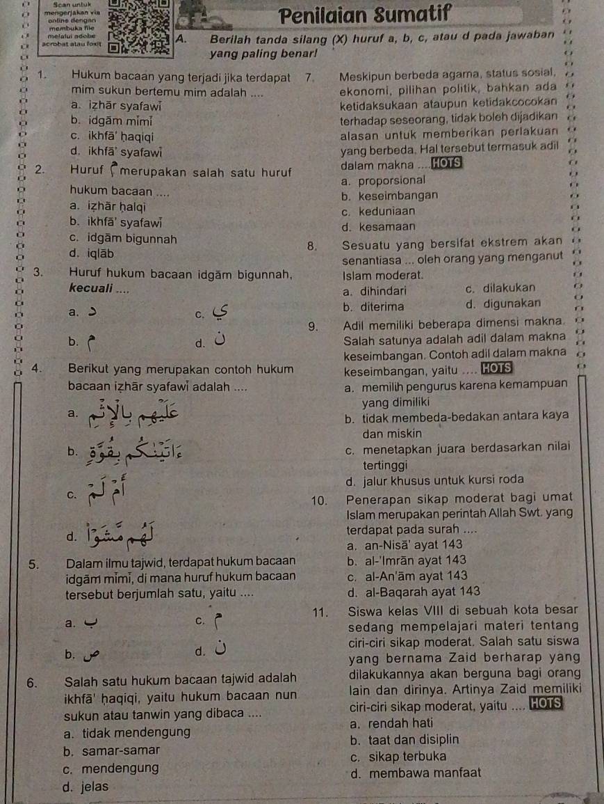 Scan untuk
mengerjakan via Penilaian Sumatif
n line d eng an
membuka file
melalui adobe
A.
acrob at atau fox Berilah tanda silang (X) huruf a, b, c, atau d pada jawaban
yang paling benar!
1. Hukum bacaan yang terjadi jika terdapat 7 Meskipun berbeda agama, status sosial,
mim sukun bertemu mim adalah .... ekonomi, pilihan politik, bahkan ada
a izhār syafawi ketidaksukaan ataupun ketidakcocokan
b. idgām mimi terhadap seseorang, tidak boleh dijadikan
c. ikhfā ḥaqiqi alasan untuk memberikan perlakuan
d. ikhfā syafawi
yang berbeda. Hal tersebut termasuk adil
2. Huruf (merupakan salah satu huruf dalam makna  HOTS
a. proporsional
hukum bacaan ....
b. keseimbangan
a. izhār ḥalqì c. keduniaan
b. ikhfā' syafaw
d. kesamaan
c. idgām bigunnah
8.
d. iq lāb Sesuatu yang bersifat ekstrem akan
senantiasa ... oleh orang yang menganut
3.  Huruf hukum bacaan idgām bigunnah, Islam moderat.
kecuali .... a. dihindari c. dilakukan
a.
b. diterima
C. d. digunakan
9. Adil memiliki beberapa dimensi makna.
a b. d. Salah satunya adalah adil dalam makna
keseimbangan. Contoh adil dalam makna
4. Berikut yang merupakan contoh hukum keseimbangan, yaitu HOTS
bacaan izhār syafawi adalah .... a. memilih pengurus karena kemampuan
yang dimiliki
a.
b. tidak membeda-bedakan antara kaya
dan miskin
b. c. menetapkan juara berdasarkan nilai
tertinggi
d. jalur khusus untuk kursi roda
C.
10. Penerapan sikap moderat bagi umat
Islam merupakan perintah Allah Swt. yang
d.
terdapat pada surah ....
a. an-Nisā' ayat 143
5. Dalam ilmu tajwid, terdapat hukum bacaan b. al-'Imrān ayat 143
idgām mɨmɨ, di mana huruf hukum bacaan c. al-An'ām ayat 143
tersebut berjumlah satu, yaitu .... d. al-Baqarah ayat 143
11. Siswa kelas VIII di sebuah kota besar
a.
C.
sedang mempelajari materi tentang
ciri-ciri sikap moderat. Salah satu siswa
b.
d.
yang bernama Zaid berharap yang
6. Salah satu hukum bacaan tajwid adalah dilakukannya akan berguna bagi oran
ikhfā' ḥaqiqi, yaitu hukum bacaan nun lain dan dirinya. Artinya Zaid memiliki
sukun atau tanwin yang dibaca .... ciri-ciri sikap moderat, yaitu .... HOTS
a. tidak mendengung a. rendah hati
b. taat dan disiplin
b. samar-samar c. sikap terbuka
c. mendengung d. membawa manfaat
d. jelas