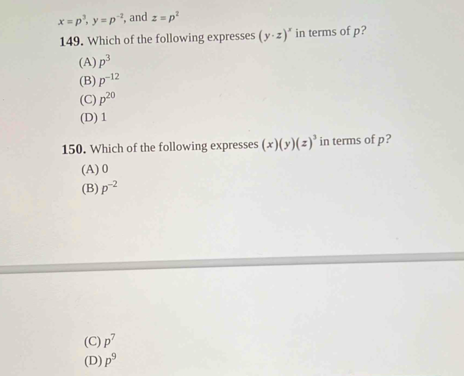 x=p^3, y=p^(-2) , and z=p^2
149. Which of the following expresses (y· z)^x in terms of p?
(A) p^3
(B) p^(-12)
(C) p^(20)
(D) 1
150. Which of the following expresses (x)(y)(z)^3 in terms of p?
(A) 0
(B) p^(-2)
(C) p^7
(D) p^9