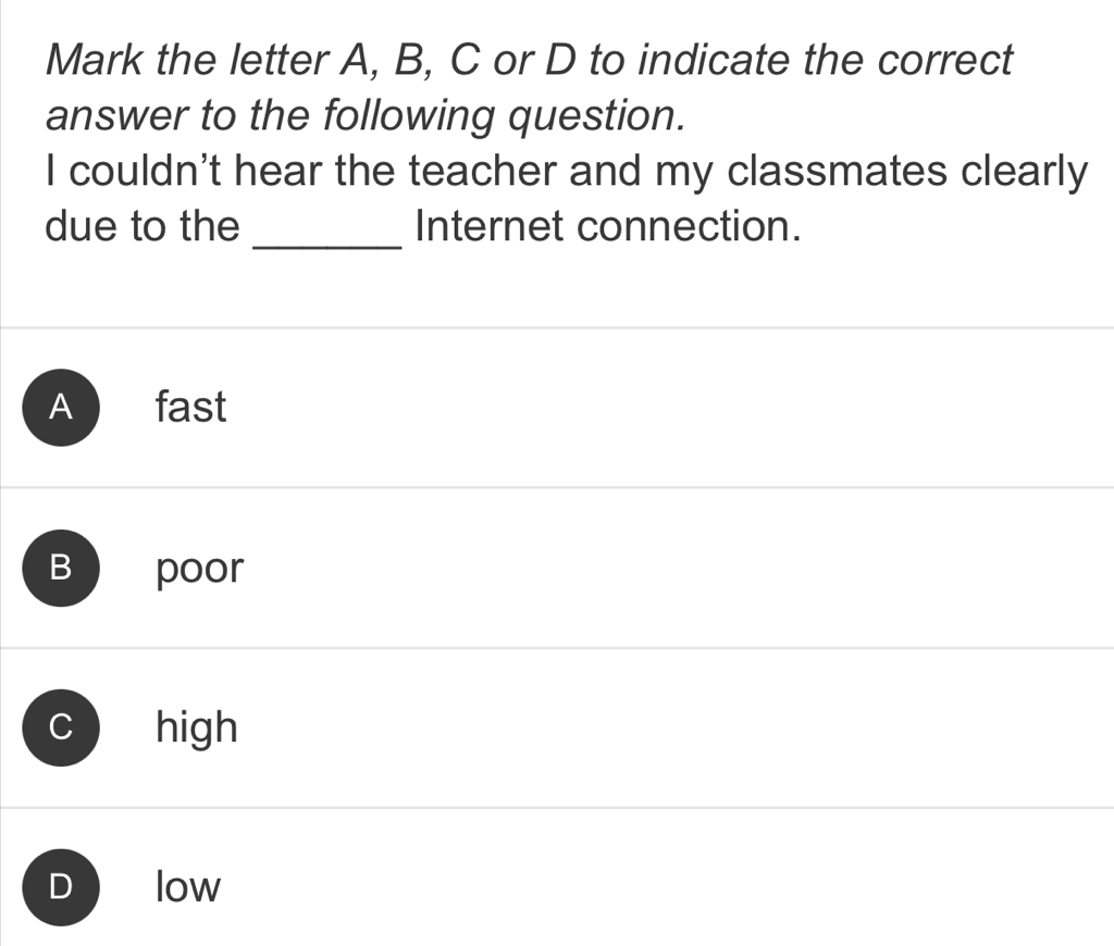 Mark the letter A, B, C or D to indicate the correct
answer to the following question.
I couldn't hear the teacher and my classmates clearly
_
due to the Internet connection.
A fast
B poor
C high
low