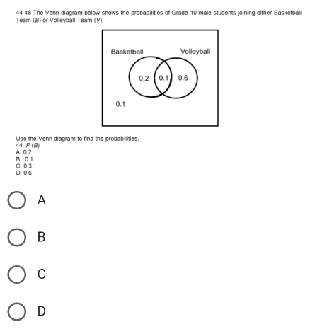 44-48 The Venn diagram below shows the probabilities of Grade 10 male students joining either Basketball
Team (B) or Volleyball Team (V)
Use the Venn diagram to find the probabilities.
A. 0.2 44. P(B
B. 0.1
D. 0.6 C. 0.3
A
B
C
D