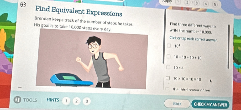 Apply 1 2 3 4 5
Find Equivalent Expressions
Brendan keeps track of the number of steps he takes,
Find three different ways to
His goal is to take 10,
write the number 10,000.
Click or tap each correct answer.
10^4
10+10+10+10
10* 4
10* 10* 10* 10
the third nower of ten
TOOLS HINTS 1 2 3 Back CHECK MY ANSWER