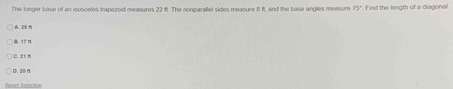 The longer base of an isosceles trapezoid measures 22 ft. The nonparallel sides measure 8 ft, and the base angles measure 75°. Find the length of a diagonal.
A. 25 ft
B. 17 π
C. 21 f
D. 20 f
Reset Selection