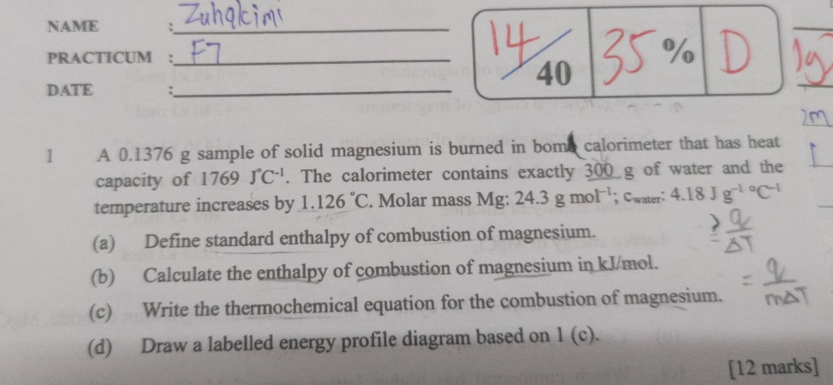 NAME 
_ 
: 
PRACTICUM :_ 
% 
40 
DATE :_ 
1 A 0.1376 g sample of solid magnesium is burned in bome calorimeter that has heat 
capacity of 1769J°C^(-1). The calorimeter contains exactly 300 g of water and the 
temperature increases by 1.126°C. Molar mass Mg : 24.3gmol^(-1); Cwater: 4.18Jg^(-1circ)C^(-1)
(a) Define standard enthalpy of combustion of magnesium. 
(b) Calculate the enthalpy of combustion of magnesium in kJ/mol. 
(c) Write the thermochemical equation for the combustion of magnesium. 
(d) Draw a labelled energy profile diagram based on 1(c). 
[12 marks]