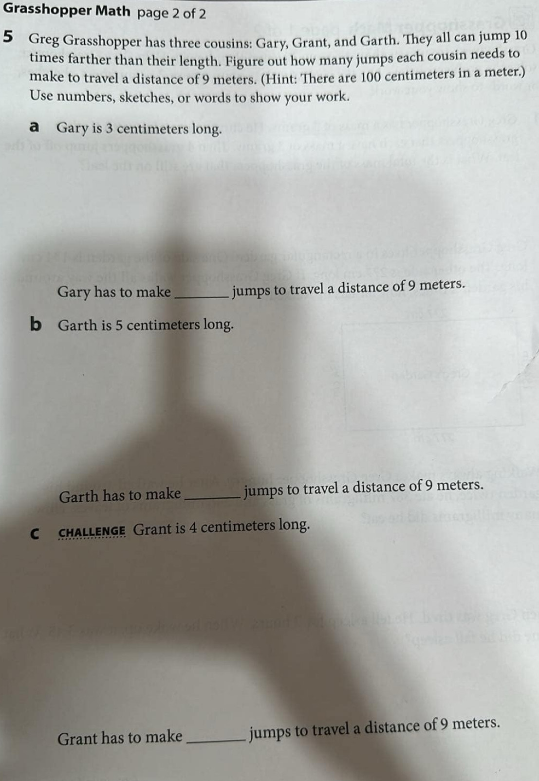 Grasshopper Math page 2 of 2 
5 Greg Grasshopper has three cousins: Gary, Grant, and Garth. They all can jump 10
times farther than their length. Figure out how many jumps each cousin needs to 
make to travel a distance of 9 meters. (Hint: There are 100 centimeters in a meter.) 
Use numbers, sketches, or words to show your work. 
a Gary is 3 centimeters long. 
Gary has to make _jumps to travel a distance of 9 meters. 
b Garth is 5 centimeters long. 
Garth has to make_ jumps to travel a distance of 9 meters. 
C CHALLENGE Grant is 4 centimeters long. 
Grant has to make _jumps to travel a distance of 9 meters.