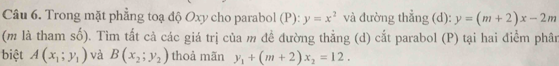 Trong mặt phẳng toạ độ Oxy cho parabol (P): y=x^2 và đường thẳng (d): y=(m+2)x-2m
(m là tham số). Tìm tất cả các giá trị của m đề đường thẳng (d) cắt parabol (P) tại hai điểm phân 
biệt A(x_1;y_1) và B(x_2;y_2) thoả mãn y_1+(m+2)x_2=12.