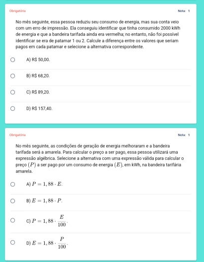 Obrigatória Nota: 1
No mês seguinte, essa pessoa reduziu seu consumo de energia, mas sua conta veio
com um erro de impressão. Ela conseguiu identificar que tinha consumido 2000 kWh
de energia e que a bandeira tarifada ainda era vermelha; no entanto, não foi possível
identificar se era de patamar 1 ou 2. Calcule a diferença entre os valores que seriam
pagos em cada patamar e selecione a alterativa correspondente.
A) R$ 50,DD.
B) R$ 68,20.
C) R$ 89,20.
D) R$ 157,40.
Obrigatória Nota: 1
No mês seguinte, as condições de geração de energia melhoraram e a bandeira
tarifada será a amarela. Para calcular o preço a ser pago, essa pessoa utilizará uma
expressão algébrica. Selecione a alternativa com uma expressão válida para calcular o
preço (P) a ser pago por um consumo de energia (E), em kWh, na bandeira tarifária
amarela.
A) P=1,88· E.
B) E=1,88· P.
C) P=1,88·  E/100 .
D) E=1,88·  P/100 .