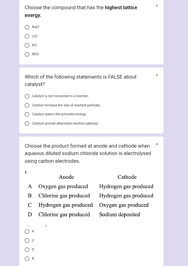 Choose the compound that has the highest lattice
energy.
NaCl
LiCl
KCl
RbCl
Which of the following statements is FALSE about
catalyst?
Catalyst is not consumed in a reaction.
Catalyst increase the size of reactant particles.
Catalyst lowers the activation energy.
Catalyst provide alternative reaction pathway.
Choose the product formed at anode and cathode when
aqueous diluted sodium chloride solution is electrolysed
using carbon electrodes.
Anode Cathode
A Oxygen gas produced Hydrogen gas produced
B Chlorine gas produced Hydrogen gas produced
C Hydrogen gas produced Oxygen gas produced
D Chlorine gas produced Sodium deposited
A
C
D
B