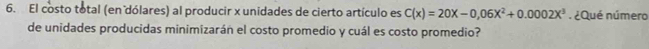 El costo total (en dólares) al producir x unidades de cierto artículo es C(x)=20x-0,06x^2+0.0002x^3. ¿Qué número 
de unidades producidas minimizarán el costo promedio y cuál es costo promedio?