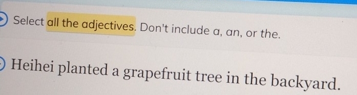 Select all the adjectives. Don't include a, an, or the. 
Heihei planted a grapefruit tree in the backyard.