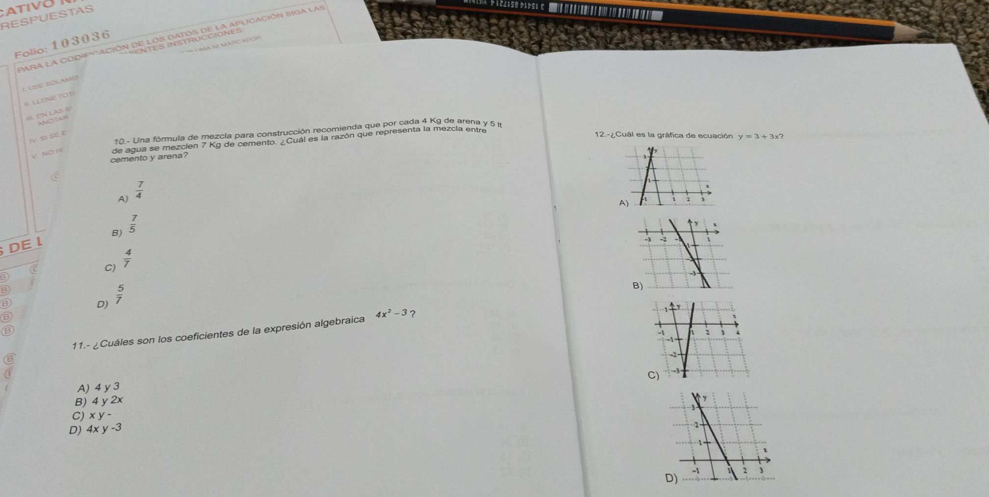 ATIVO
RESPUESTAS
Folio: 103036
= == H MA NI MARCADOR
I. USE SOLAME?
I LLENE 
III. EN LAS S
ANOTAR
10.- Una fórmula de mezcla para construcción recomienda que por cada 4 Kg de arena y 5 I
IV SI SE E 12.-¿Cuál es la gráfica de ecuación y=3+3x? 
V NOH
de agua se mezcien 7 Kg de cemento. ¿Cuál es la razón que representa la mezcia entre
cemento y arena?
A)  7/4 
A)
B)  7/5 
DE 1
C
C)  4/7 
6
B
D)  5/7 
6
11.- ¿Cuáles son los coeficientes de la expresión algebraica 4x^2-3 ?
B
A) 4y3
B) 4y2x
C) xy-
D) 4xy-3